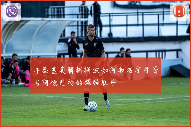 丰泰基奥解析斯波如何激活字母哥与阿德巴约的强强联手